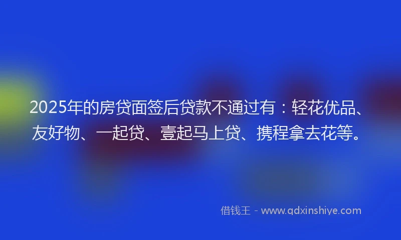 2025年的房贷面签后贷款不通过有：轻花优品、友好物、一起贷、壹起马上贷、携程拿去花等。