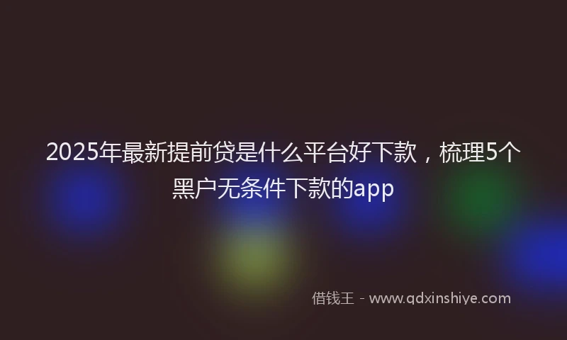 2025年最新提前贷是什么平台好下款，梳理5个黑户无条件下款的app