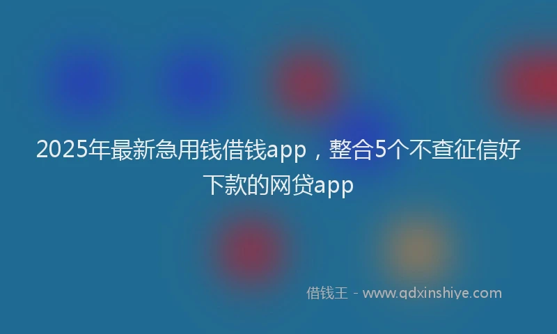 2025年最新急用钱借钱app，整合5个不查征信好下款的网贷app