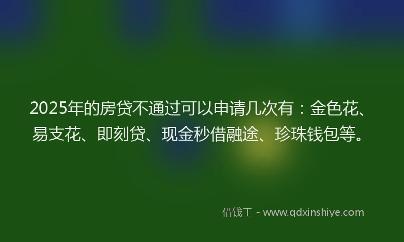 2025年的房贷不通过可以申请几次有：金色花、易支花、即刻贷、现金秒借融途、珍珠钱包等。