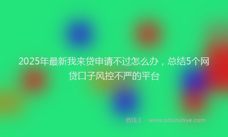 2025年最新我来贷申请不过怎么办，总结5个网贷口子风控不严的平台