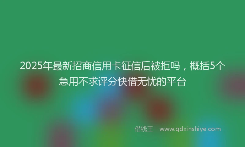 2025年最新招商信用卡征信后被拒吗，概括5个急用不求评分快借无忧的平台