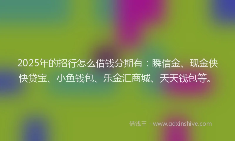 2025年的招行怎么借钱分期有：瞬信金、现金侠快贷宝、小鱼钱包、乐金汇商城、天天钱包等。
