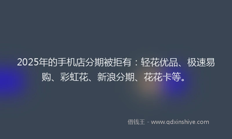 2025年的手机店分期被拒有：轻花优品、极速易购、彩虹花、新浪分期、花花卡等。