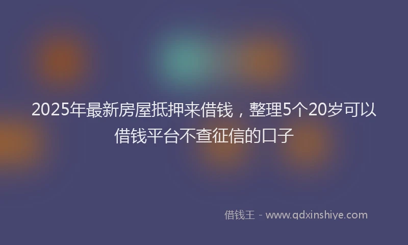 2025年最新房屋抵押来借钱，整理5个20岁可以借钱平台不查征信的口子
