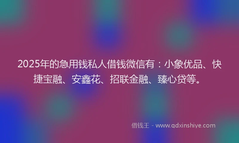 2025年的急用钱私人借钱微信有：小象优品、快捷宝融、安鑫花、招联金融、臻心贷等。