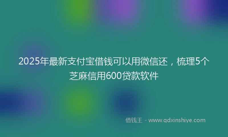 2025年最新支付宝借钱可以用微信还，梳理5个芝麻信用600贷款软件