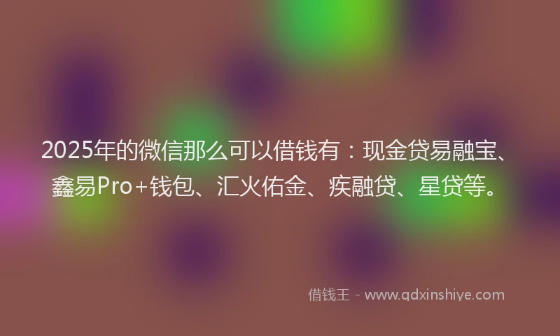 2025年的微信那么可以借钱有：现金贷易融宝、鑫易Pro+钱包、汇火佑金、疾融贷、星贷等。