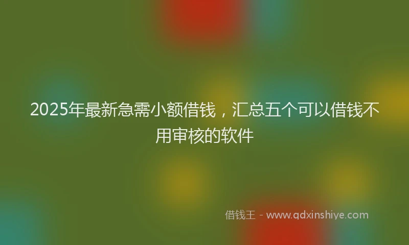 2025年最新急需小额借钱，汇总五个可以借钱不用审核的软件
