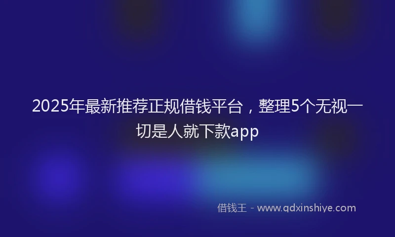 2025年最新推荐正规借钱平台，整理5个无视一切是人就下款app