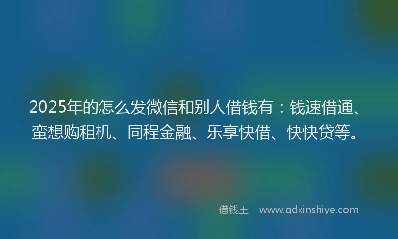 2025年的怎么发微信和别人借钱有：钱速借通、蛮想购租机、同程金融、乐享快借、快快贷等。