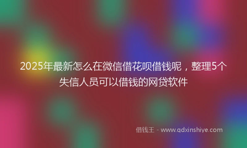 2025年最新怎么在微信借花呗借钱呢，整理5个失信人员可以借钱的网贷软件