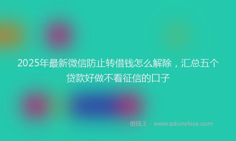 2025年最新微信防止转借钱怎么解除，汇总五个贷款好做不看征信的口子