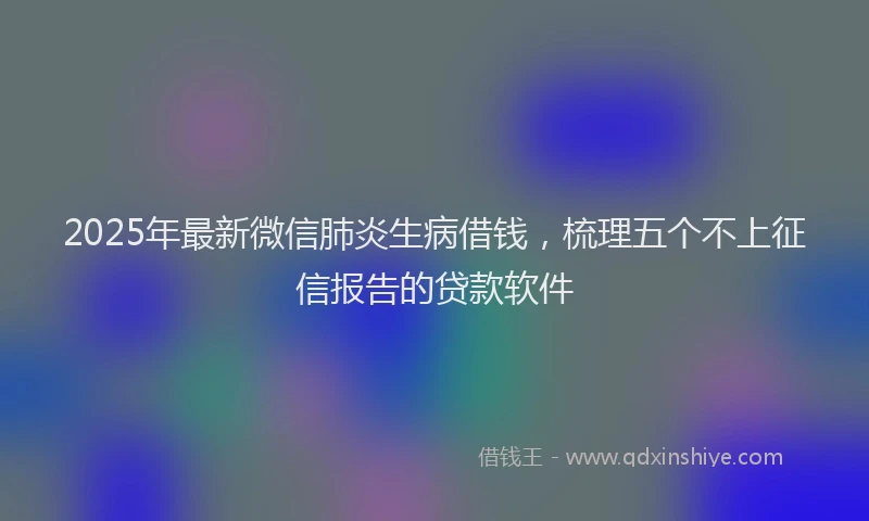 2025年最新微信肺炎生病借钱，梳理五个不上征信报告的贷款软件
