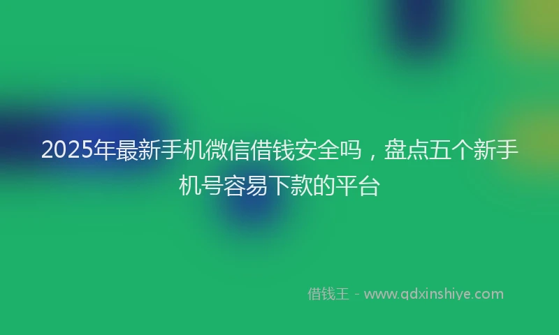 2025年最新手机微信借钱安全吗，盘点五个新手机号容易下款的平台