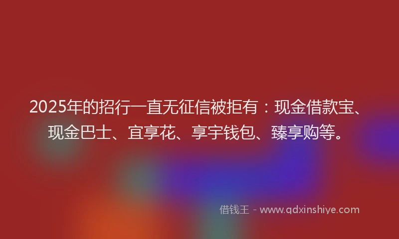 2025年的招行一直无征信被拒有：现金借款宝、现金巴士、宜享花、享宇钱包、臻享购等。