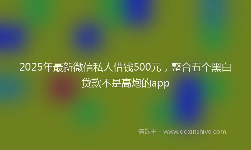 2025年最新微信私人借钱500元，整合五个黑白贷款不是高炮的app