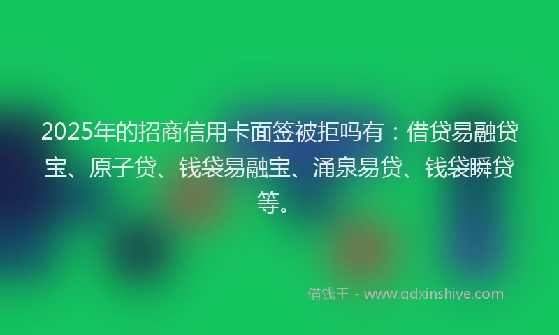 2025年的招商信用卡面签被拒吗有：借贷易融贷宝、原子贷、钱袋易融宝、涌泉易贷、钱袋瞬贷等。