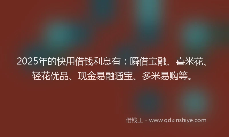 2025年的快用借钱利息有：瞬借宝融、喜米花、轻花优品、现金易融通宝、多米易购等。