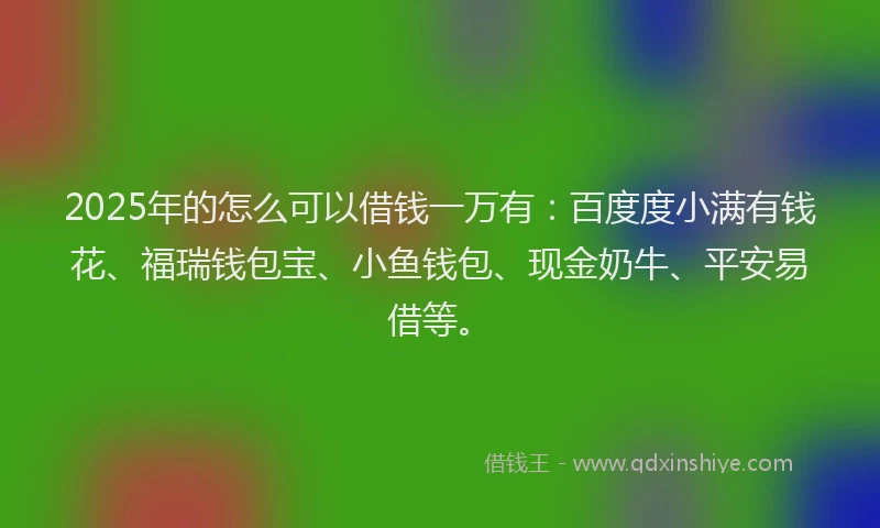 2025年的怎么可以借钱一万有：百度度小满有钱花、福瑞钱包宝、小鱼钱包、现金奶牛、平安易借等。