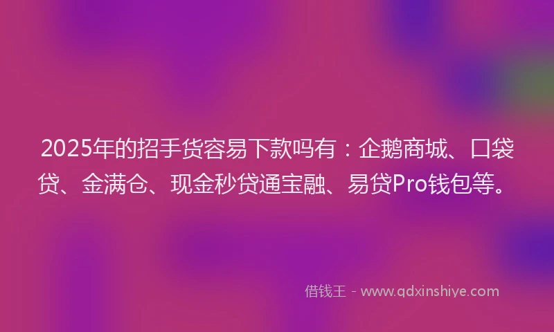 2025年的招手货容易下款吗有：企鹅商城、口袋贷、金满仓、现金秒贷通宝融、易贷Pro钱包等。