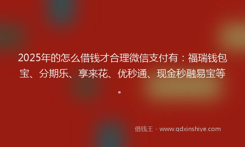 2025年的怎么借钱才合理微信支付有：福瑞钱包宝、分期乐、享来花、优秒通、现金秒融易宝等。