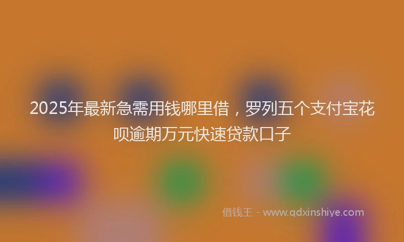 2025年最新急需用钱哪里借，罗列五个支付宝花呗逾期万元快速贷款口子