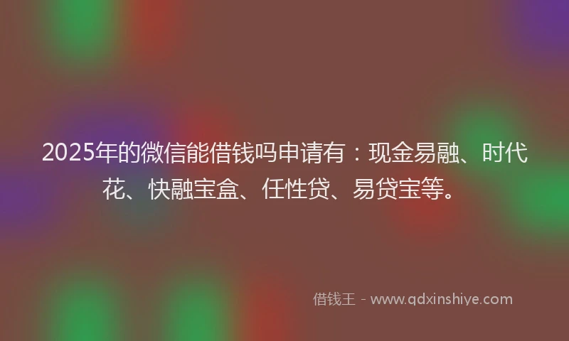 2025年的微信能借钱吗申请有：现金易融、时代花、快融宝盒、任性贷、易贷宝等。