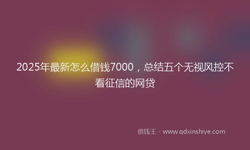 2025年最新怎么借钱7000，总结五个无视风控不看征信的网贷