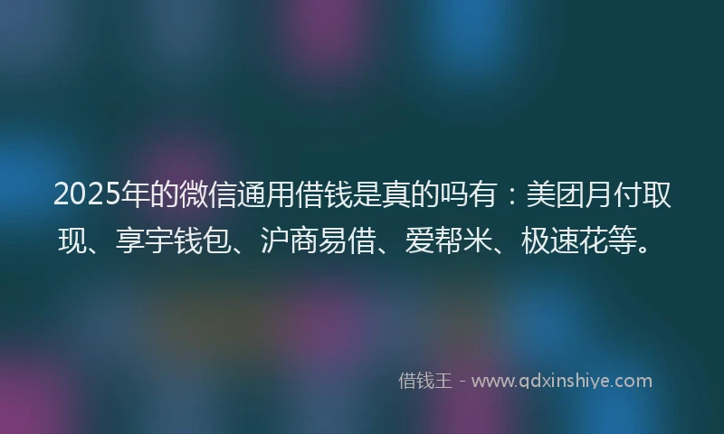2025年的微信通用借钱是真的吗有：美团月付取现、享宇钱包、沪商易借、爱帮米、极速花等。