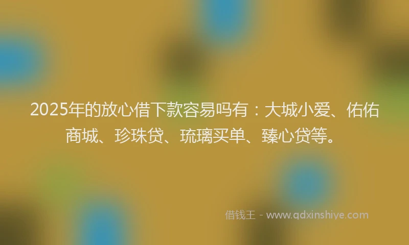2025年的放心借下款容易吗有：大城小爱、佑佑商城、珍珠贷、琉璃买单、臻心贷等。