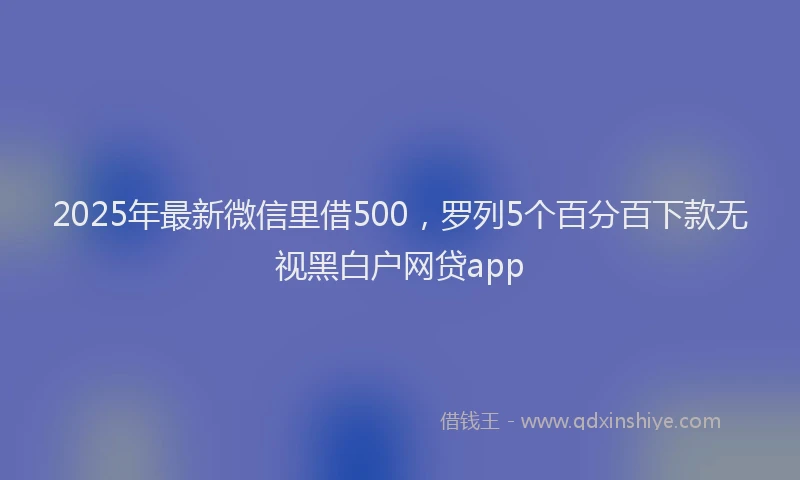 2025年最新微信里借500，罗列5个百分百下款无视黑白户网贷app