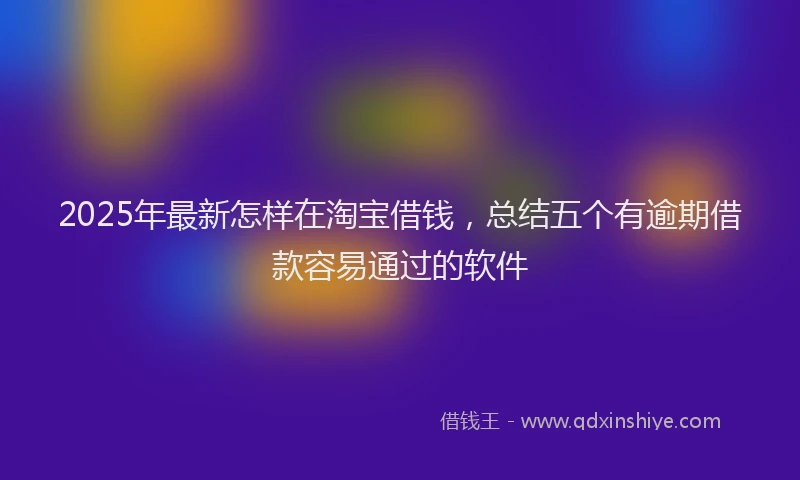 2025年最新怎样在淘宝借钱，总结五个有逾期借款容易通过的软件