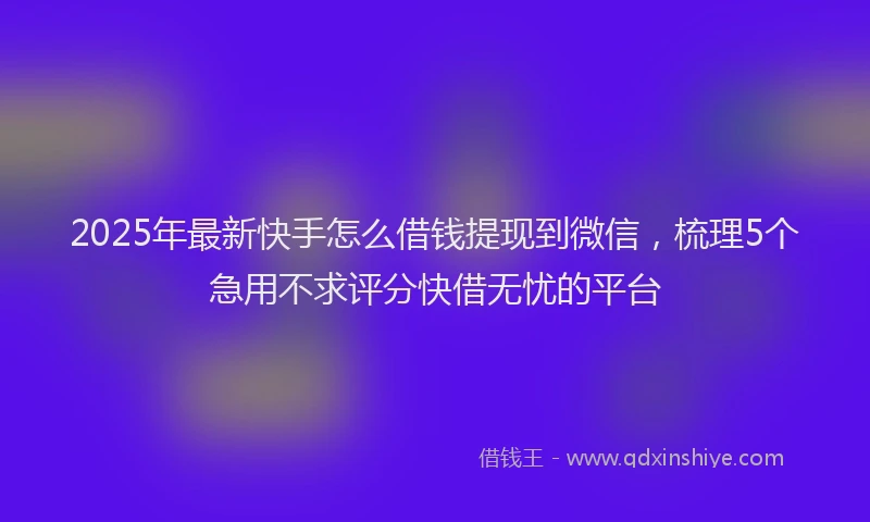 2025年最新快手怎么借钱提现到微信，梳理5个急用不求评分快借无忧的平台