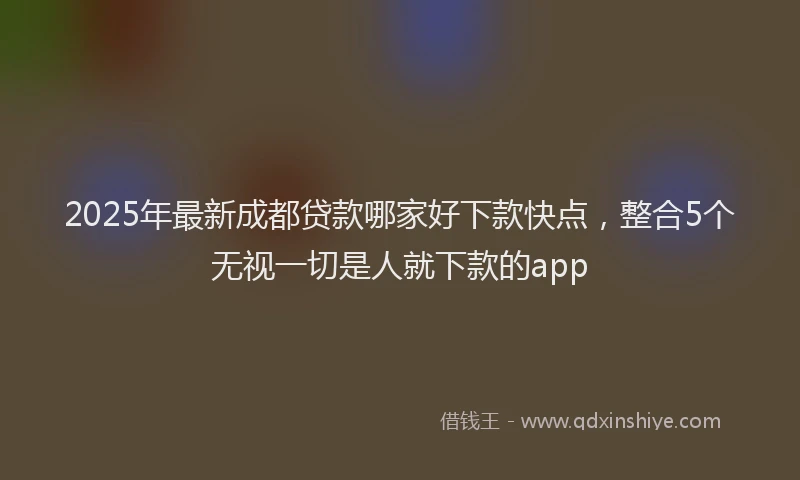 2025年最新成都贷款哪家好下款快点，整合5个无视一切是人就下款的app
