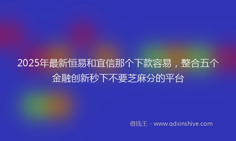 2025年最新恒易和宜信那个下款容易，整合五个金融创新秒下不要芝麻分的平台