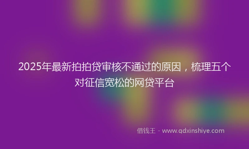 2025年最新拍拍贷审核不通过的原因，梳理五个对征信宽松的网贷平台