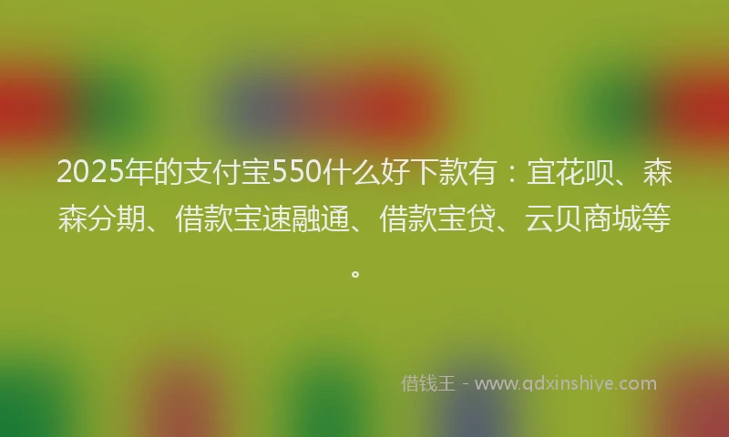 2025年的支付宝550什么好下款有：宜花呗、森森分期、借款宝速融通、借款宝贷、云贝商城等。