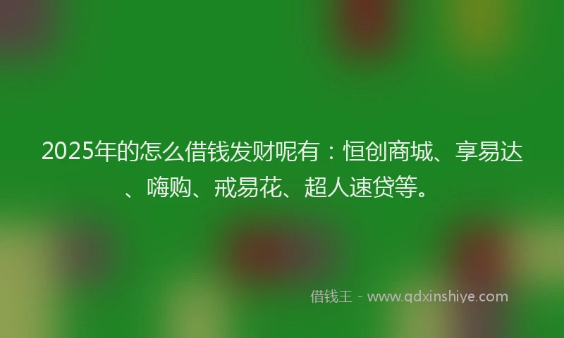 2025年的怎么借钱发财呢有：恒创商城、享易达、嗨购、戒易花、超人速贷等。