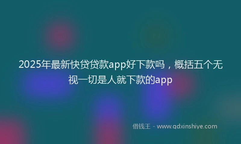 2025年最新快贷贷款app好下款吗，概括五个无视一切是人就下款的app