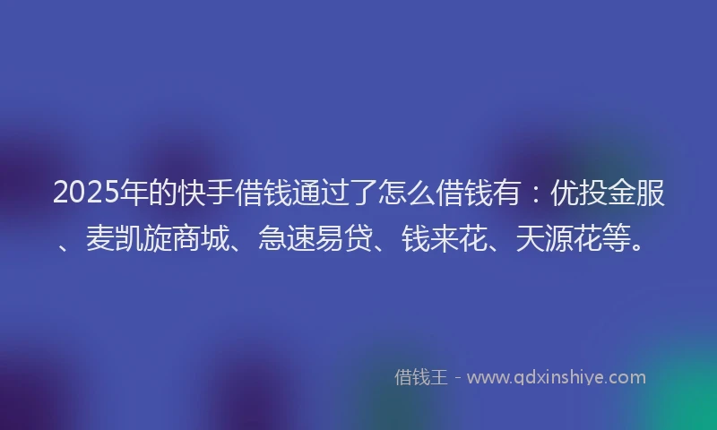 2025年的快手借钱通过了怎么借钱有：优投金服、麦凯旋商城、急速易贷、钱来花、天源花等。