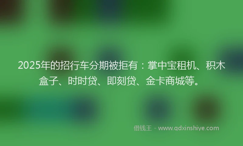2025年的招行车分期被拒有：掌中宝租机、积木盒子、时时贷、即刻贷、金卡商城等。