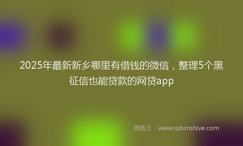 2025年最新新乡哪里有借钱的微信，整理5个黑征信也能贷款的网贷app