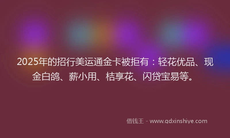 2025年的招行美运通金卡被拒有：轻花优品、现金白鸽、薪小用、桔享花、闪贷宝易等。
