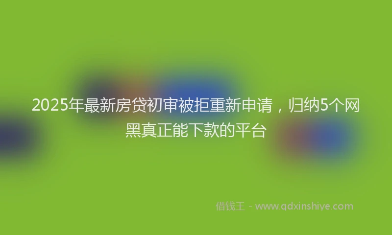 2025年最新房贷初审被拒重新申请，归纳5个网黑真正能下款的平台