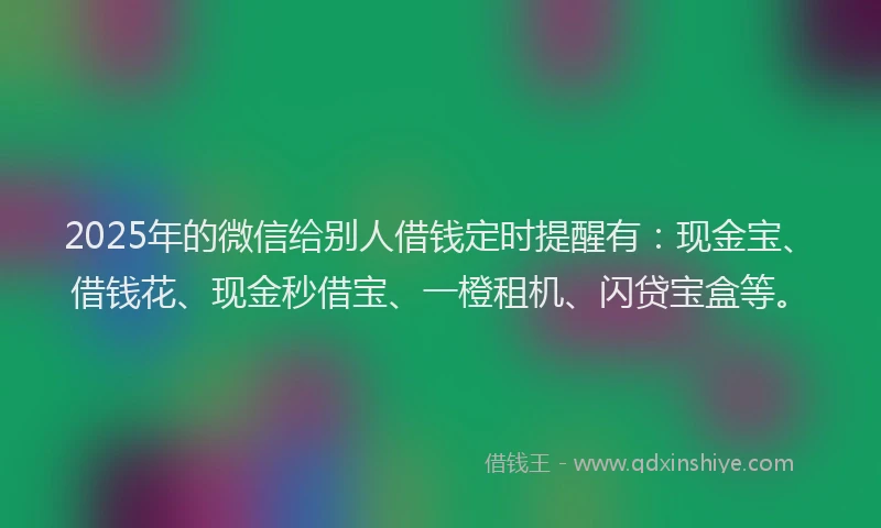 2025年的微信给别人借钱定时提醒有：现金宝、借钱花、现金秒借宝、一橙租机、闪贷宝盒等。