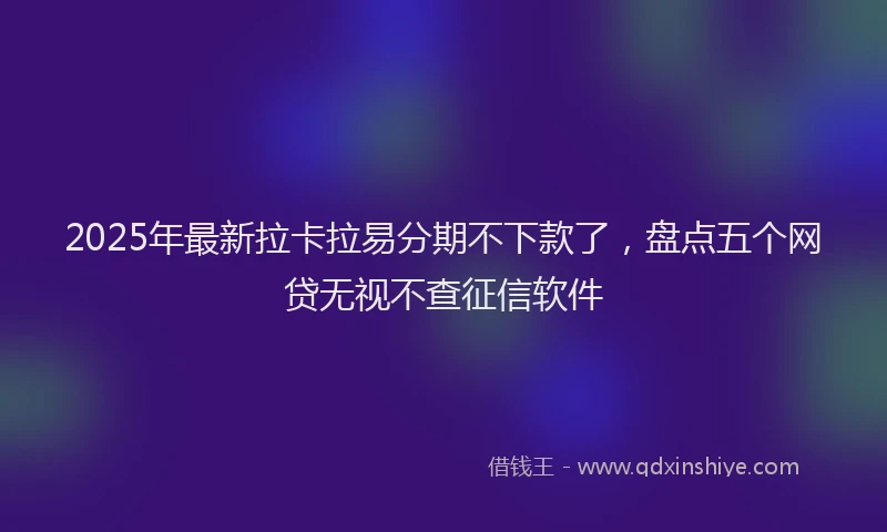 2025年最新拉卡拉易分期不下款了，盘点五个网贷无视不查征信软件