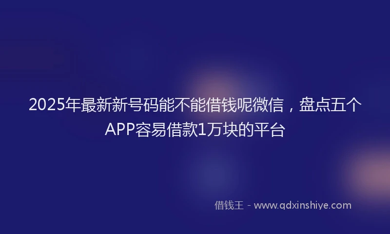 2025年最新新号码能不能借钱呢微信，盘点五个APP容易借款1万块的平台