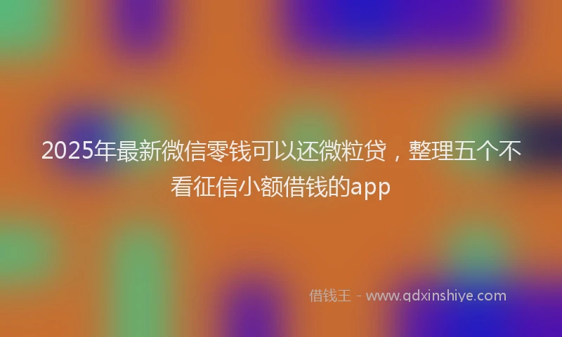 2025年最新微信零钱可以还微粒贷，整理五个不看征信小额借钱的app
