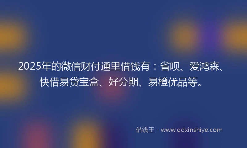 2025年的微信财付通里借钱有：省呗、爱鸿森、快借易贷宝盒、好分期、易橙优品等。